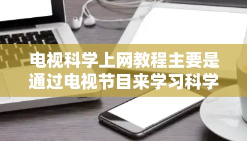 电视科学上网教程主要是通过电视节目来学习科学知识的内容。电视上有很多科学相关的节目和课程，涵盖广泛的主题，包括基础科学、科学实验、科学人物、科学新闻等。以下是一些常见的电视科学相关内容和学习方法