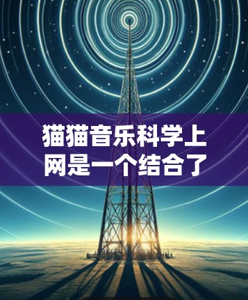 猫猫音乐科学上网是一个结合了猫类元素和现代科技的虚拟音乐平台，通过科学的方法提供更便捷、更安全、更高效的音乐服务。以下是该平台的具体功能和技术