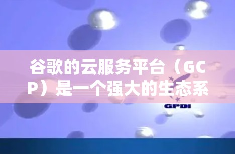 谷歌的云服务平台（GCP）是一个强大的生态系统，支持机器学习、AI、数据管理等多种功能。以下是对GCP的详细介绍