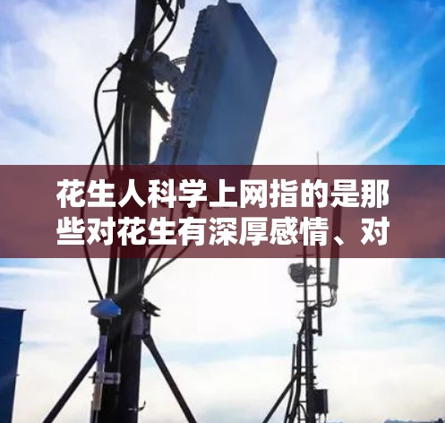 花生人科学上网指的是那些对花生有深厚感情、对科学充满兴趣并利用互联网获取科学知识的人。他们可能对花生有独特的理解，认为花生不仅仅是作物，还有更多的象征意义，比如勤劳、坚韧等