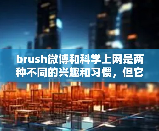 brush微博和科学上网是两种不同的兴趣和习惯，但它们都离不开互联网的便利！以下是一些关于如何有效刷微博和科学上网的建议