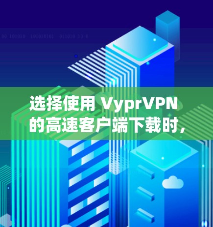 选择使用 VyprVPN 的高速客户端下载时，以下是一些关键因素需要考虑