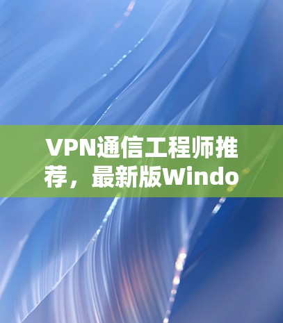 VPN通信工程师推荐，最新版Windows端客户端