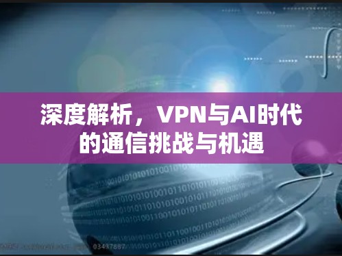 深度解析,VPN与AI时代的通信挑战与机遇 深度解析,VPN与AI时代的通信挑战与机遇