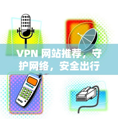 VPN 网站推荐,守护网络,安全出行 VPN 网站推荐,守护网络,安全出行