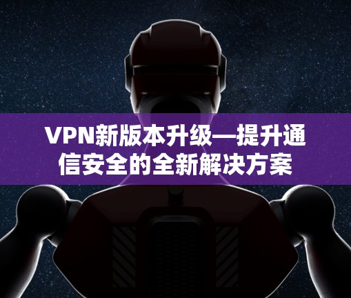 VPN新版本升级—提升通信安全的全新解决方案