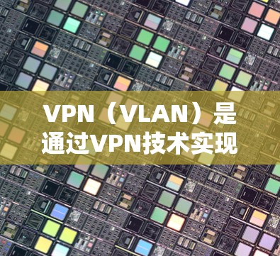 VPN（VLAN）是通过VPN技术实现网络通信的桥梁，允许用户在远距离连接两个网络设备之间。VPN主要分为协议类（如Vunet、C2、Netneta）和非协议类（如FreeTV、H2Home）