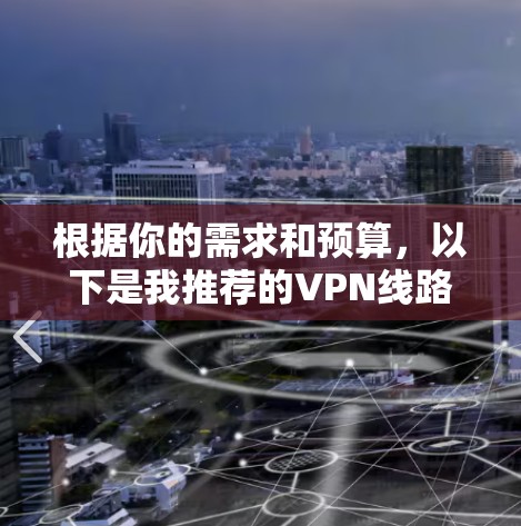 根据你的需求和预算,以下是我推荐的VPN线路推荐 根据你的需求和预算,以下是我推荐的VPN线路推荐